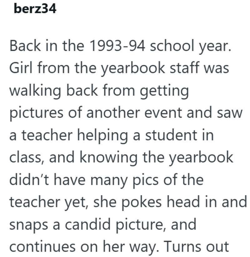 berz34 Back in the 1993-94 school year. Girl from the yearbook staff was walking back from getting pictures of another event and saw a teacher helping a student in class, and knowing the yearbook didn't have many pics of the teacher yet, she pokes head in and snaps a candid picture, and continues on her way. Turns out