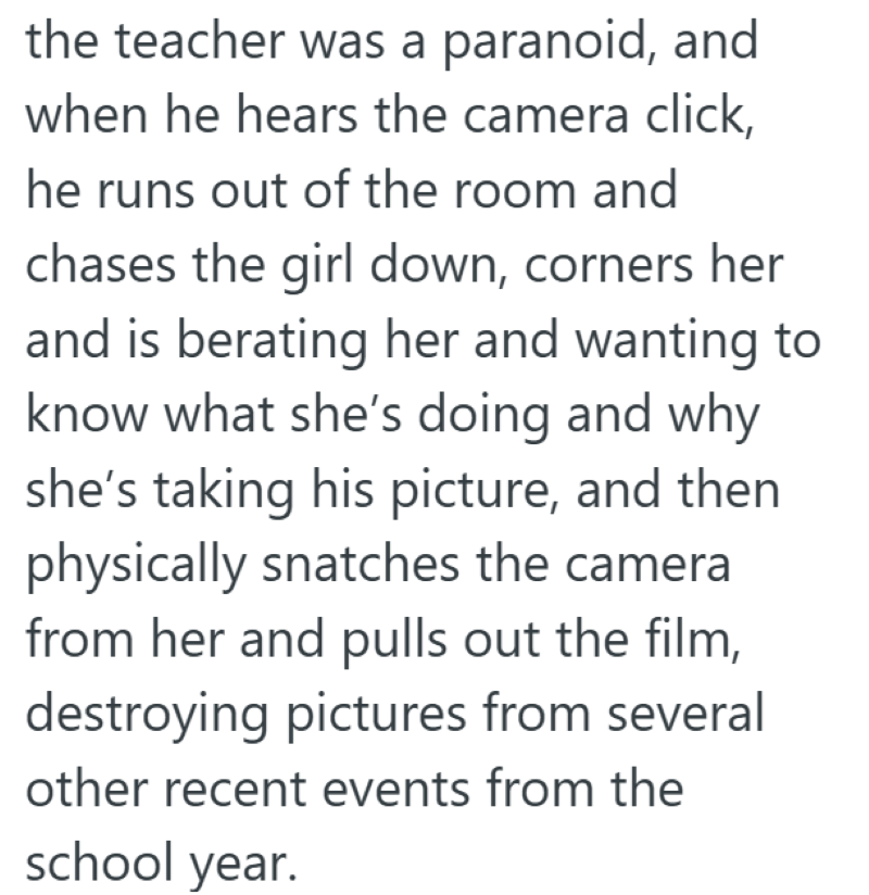 the teacher was a paranoid, and when he hears the camera click, he runs out of the room and chases the girl down, corners her and is berating her and wanting to know what she's doing and why she's taking his picture, and then physically snatches the camera from her and pulls out the film, destroying pictures from several other recent events from the school year.
