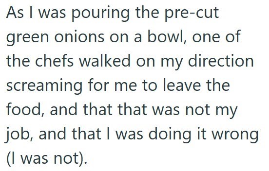 As I was pouring the pre-cut green onions on a bowl, one of the chefs walked on my direction screaming for me to leave the food, and that that was not my job, and that I was doing it wrong (I was not).