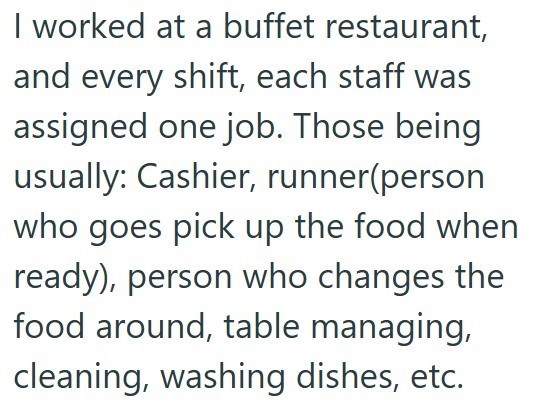 I worked at a buffet restaurant, and every shift, each staff was assigned one job. Those being usually: Cashier, runner(person who goes pick up the food when ready), person who changes the food around, table managing, cleaning, washing dishes, etc.