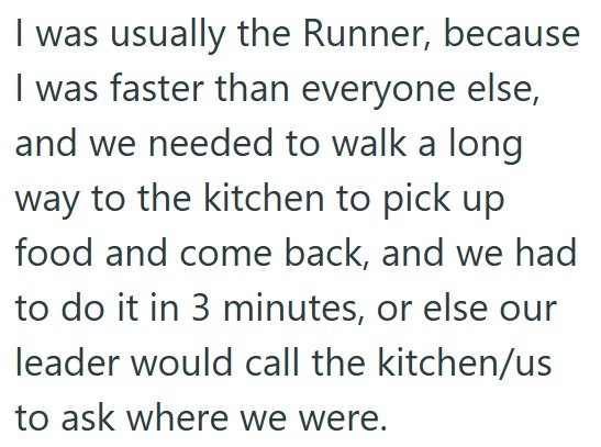 I was usually the Runner, because I was faster than everyone else, and we needed to walk a long way to the kitchen to pick up food and come back, and we had to do it in 3 minutes, or else our leader would call the kitchen/us to ask where we were.