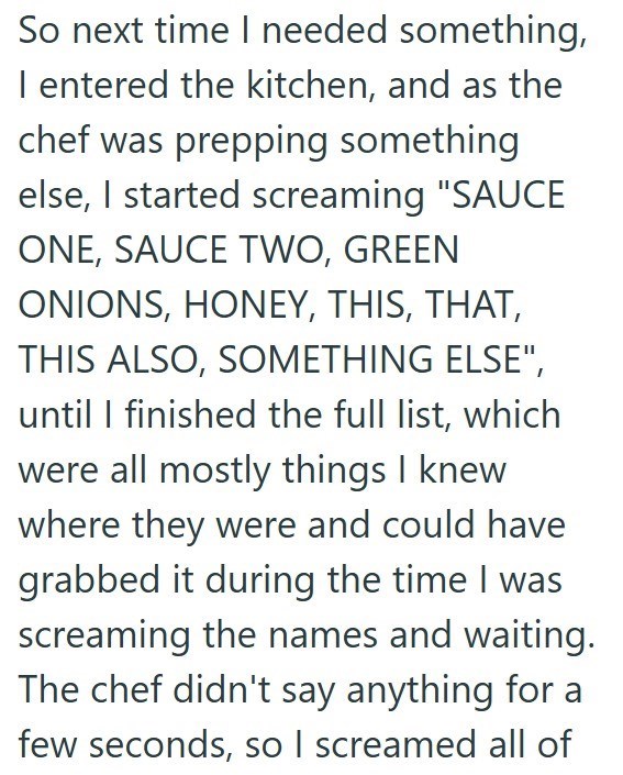 So next time I needed something, I entered the kitchen, and as the chef was prepping something else, I started screaming "SAUCE ONE, SAUCE TWO, GREEN ONIONS, HONEY, THIS, THAT, THIS ALSO, SOMETHING ELSE", until I finished the full list, which were all mostly things I knew where they were and could have grabbed it during the time I was screaming the names and waiting. The chef didn't say anything for a few seconds, so I screamed all of