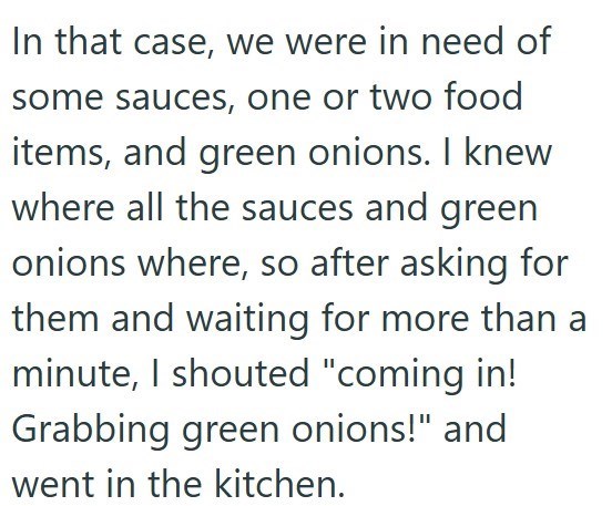 In that case, we were in need of some sauces, one or two food items, and green onions. I knew where all the sauces and green onions where, so after asking for them and waiting for more than a minute, I shouted "coming in! Grabbing green onions!" and went in the kitchen.