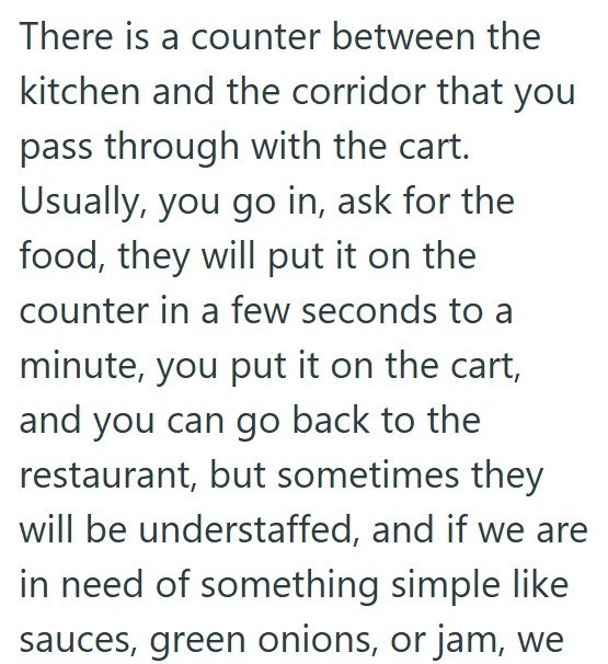 There is a counter between the kitchen and the corridor that you pass through with the cart. Usually, you go in, ask for the food, they will put it on the counter in a few seconds to a minute, you put it on the cart, and you can go back to the restaurant, but sometimes they will be understaffed, and if we are in need of something simple like sauces, green onions, or jam, we