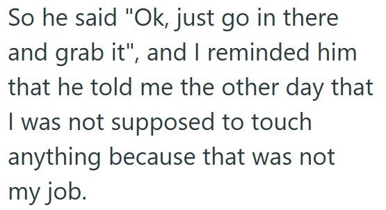 So he said "Ok, just go in there and grab it", and I reminded him that he told me the other day that I was not supposed to touch anything because that was not my job.