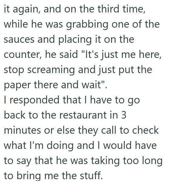 it again, and on the third time, while he was grabbing one of the sauces and placing it on the counter, he said "It's just me here, stop screaming and just put the paper there and wait". I responded that I have to go back to the restaurant in 3 minutes or else they call to check what I'm doing and I would have to say that he was taking too long to bring me the stuff.