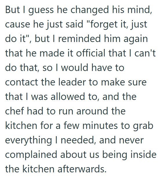 But I guess he changed his mind, cause he just said "forget it, just do it", but I reminded him again that he made it official that I can't do that, so I would have to contact the leader to make sure that I was allowed to, and the chef had to run around the kitchen for a few minutes to grab everything I needed, and never complained about us being inside the kitchen afterwards.