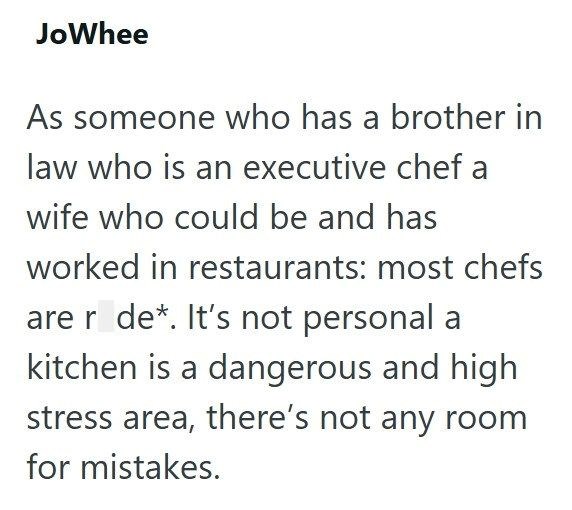 JoWhee As someone who has a brother in law who is an executive chef a wife who could be and has worked in restaurants: most chefs are r de*. It's not personal a kitchen is a dangerous and high stress area, there's not any room for mistakes.