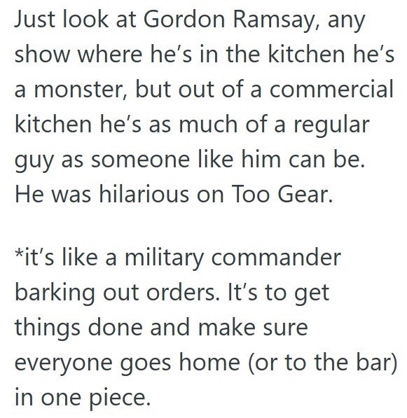 Just look at Gordon Ramsay, any show where he's in the kitchen he's a monster, but out of a commercial kitchen he's as much of a regular guy as someone like him can be. He was hilarious on Too Gear. *it's like a military commander barking out orders. It's to get things done and make sure everyone goes home (or to the bar) in one piece.