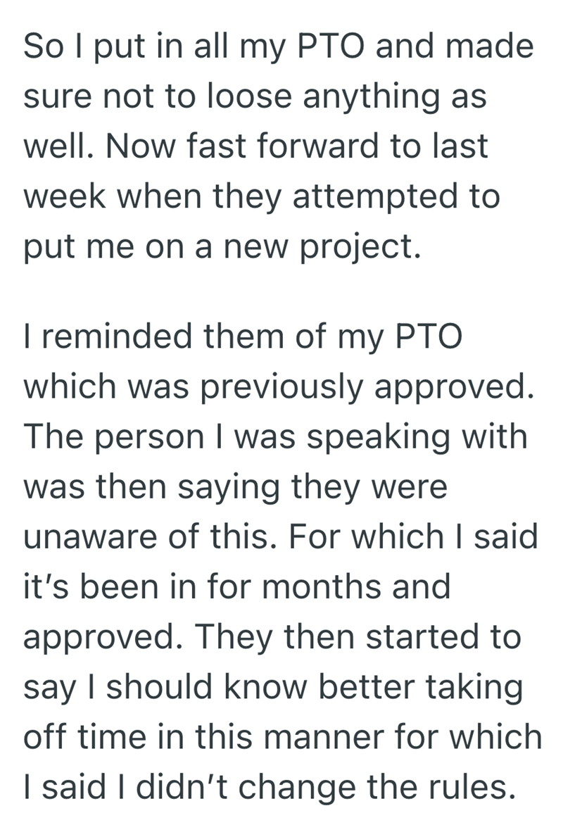 So I put in all my PTO and made sure not to loose anything as well. Now fast forward to last week when they attempted to put me on a new project. I reminded them of my PTO which was previously approved. The person I was speaking with was then saying they were unaware of this. For which I said it's been in for months and approved. They then started to say I should know better taking off time in this manner for which I said I didn't change the rules.