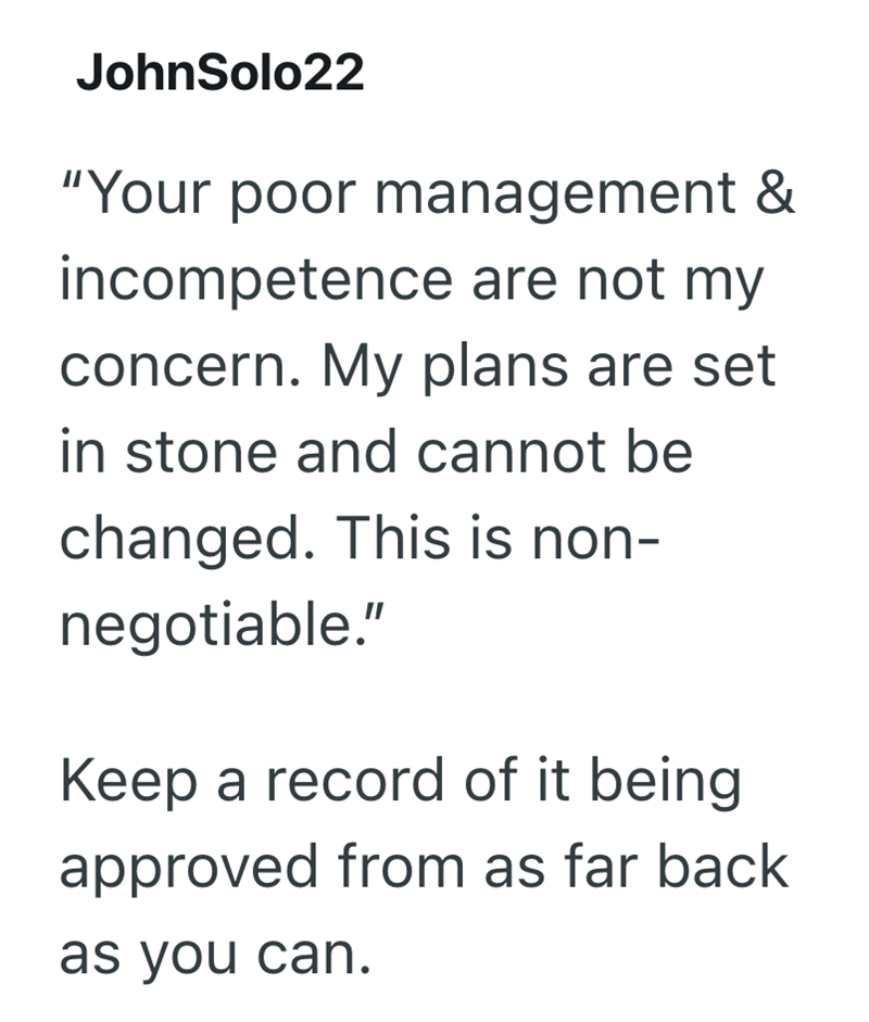 JohnSolo22 "Your poor management & incompetence are not my concern. My plans are set in stone and cannot be changed. This is non- negotiable." Keep a record of it being approved from as far back as you can.