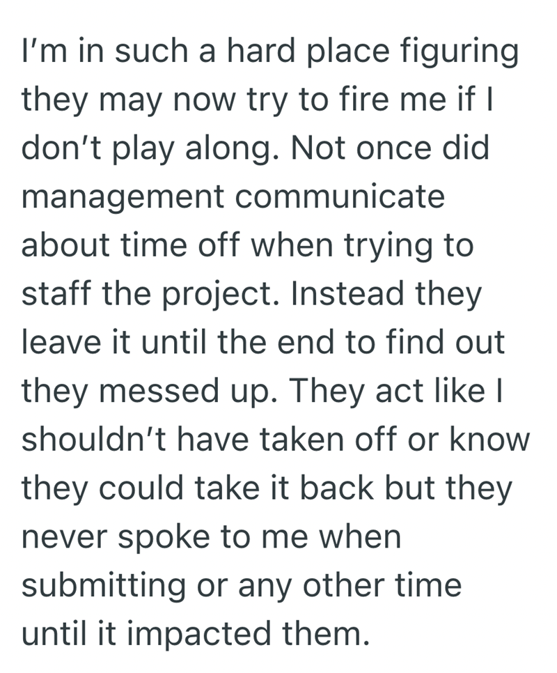 I'm in such a hard place figuring they may now try to fire me if I don't play along. Not once did management communicate about time off when trying to staff the project. Instead they leave it until the end to find out they messed up. They act like I shouldn't have taken off or know they could take it back but they never spoke to me when submitting or any other time until it impacted them.