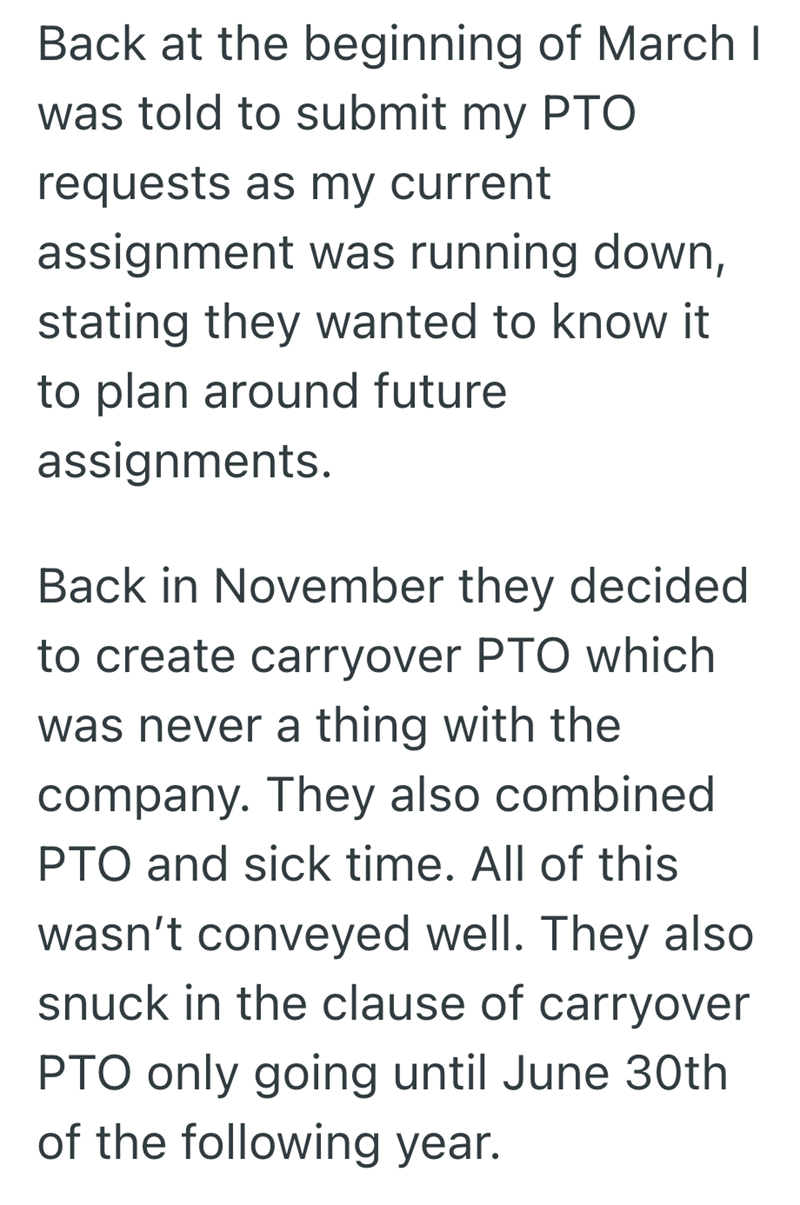 Back at the beginning of March I was told to submit my PTO requests as my current assignment was running down, stating they wanted to know it to plan around future assignments. Back in November they decided to create carryover PTO which was never a thing with the company. They also combined PTO and sick time. All of this wasn't conveyed well. They also snuck in the clause of carryover PTO only going until June 30th of the following year.