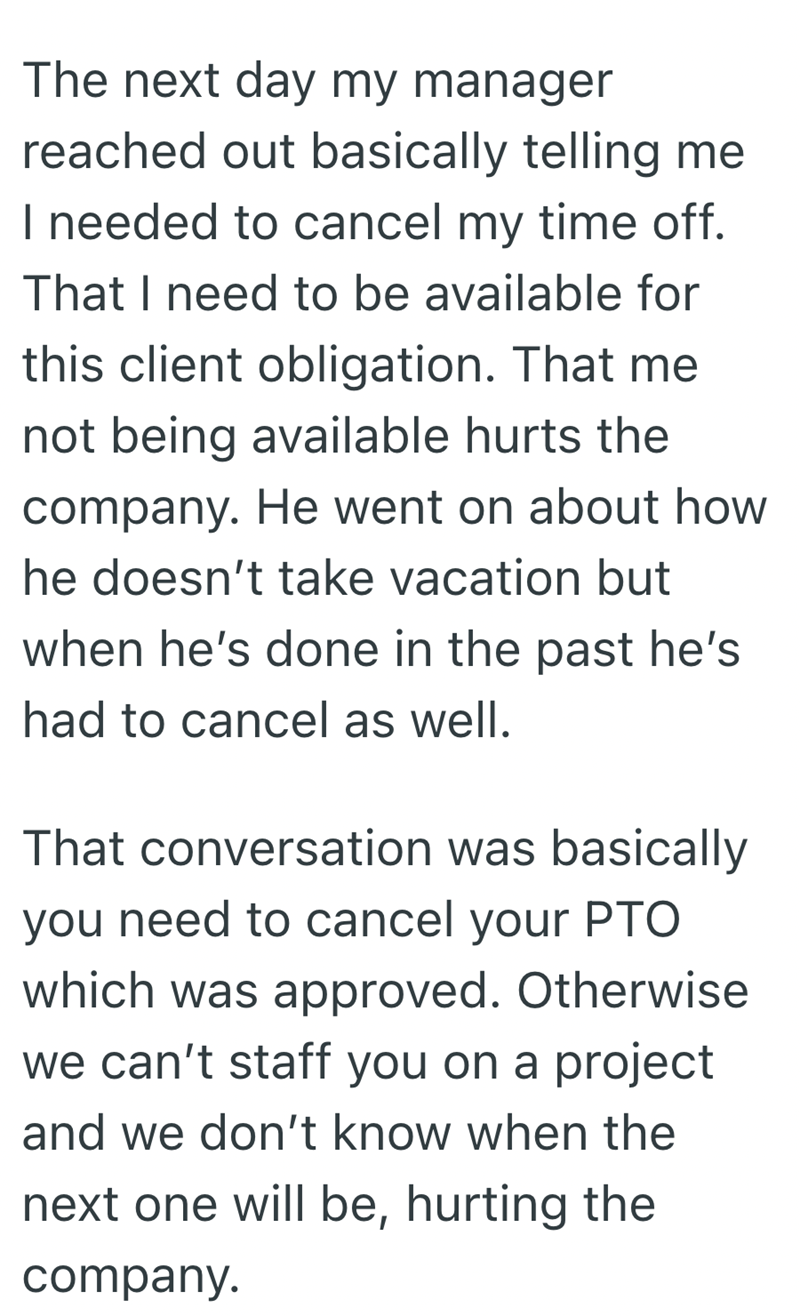 The next day my manager reached out basically telling me I needed to cancel my time off. That I need to be available for this client obligation. That me not being available hurts the company. He went on about how he doesn't take vacation but when he's done in the past he's had to cancel as well. That conversation was basically you need to cancel your PTO which was approved. Otherwise we can't staff you on a project and we don't know when the next one will be, hurting the company.