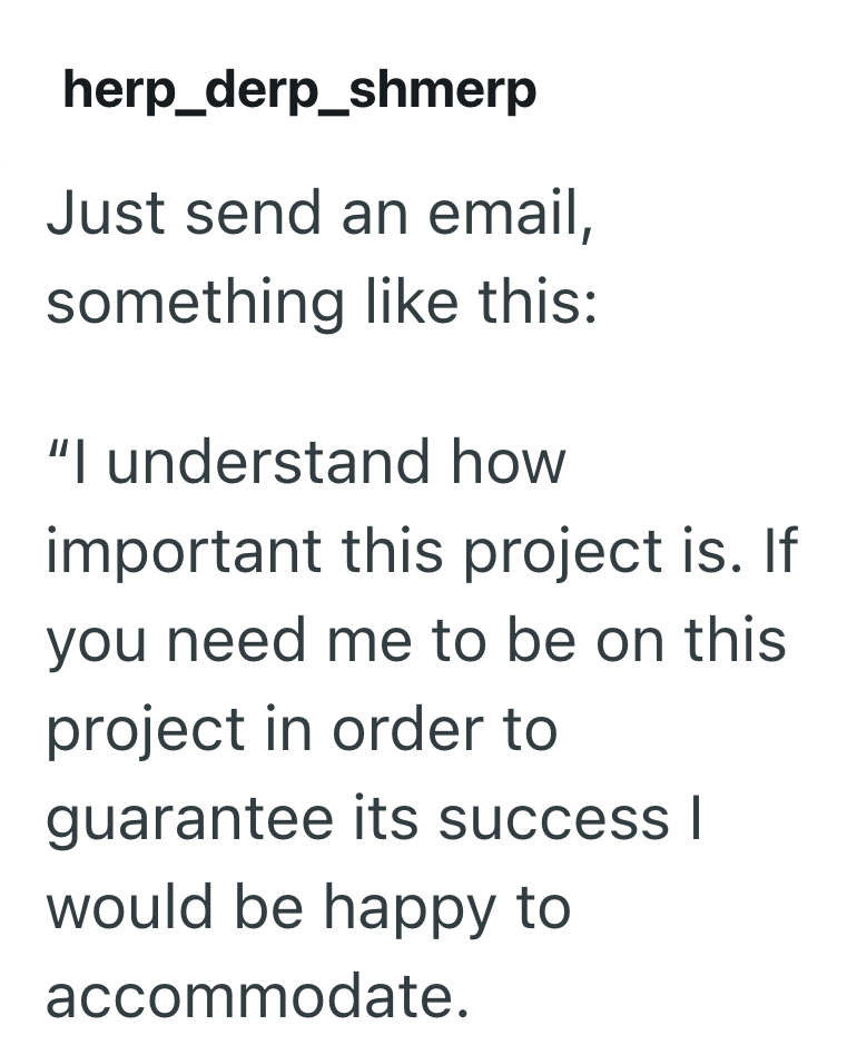 herp_derp_shmerp Just send an email, something like this: "I understand how important this project is. If you need me to be on this project in order to guarantee its success | would be happy to accommodate.