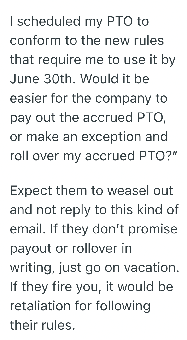 I scheduled my PTO to conform to the new rules. that require me to use it by June 30th. Would it be easier for the company to pay out the accrued PTO, or make an exception and roll over my accrued PTO?" Expect them to weasel out and not reply to this kind of email. If they don't promise payout or rollover in writing, just go on vacation. If they fire you, it would be retaliation for following their rules.