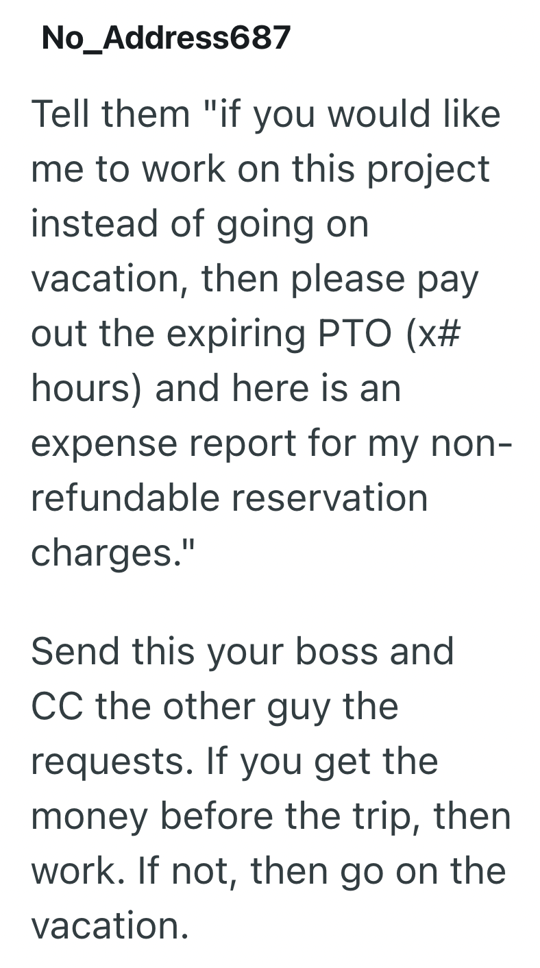 No_Address687 Tell them "if you would like me to work on this project instead of going on vacation, then please pay out the expiring PTO (x# hours) and here is an expense report for my non- refundable reservation charges." Send this your boss and CC the other guy the requests. If you get the money before the trip, then work. If not, then go on the vacation.