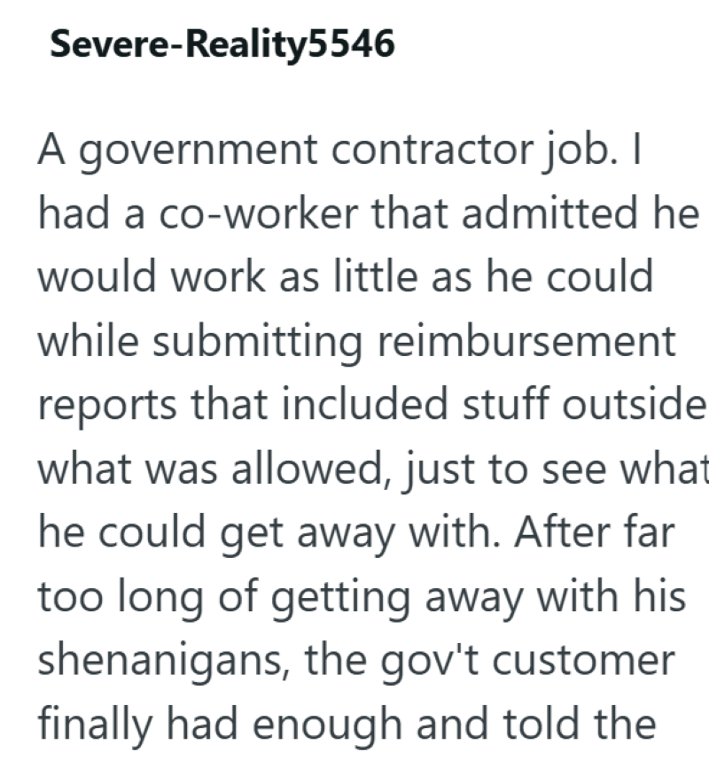 Severe-Reality5546 A government contractor job. I had a co-worker that admitted he would work as little as he could while submitting reimbursement reports that included stuff outside what was allowed, just to see what he could get away with. After far too long of getting away with his shenanigans, the gov't customer finally had enough and told the