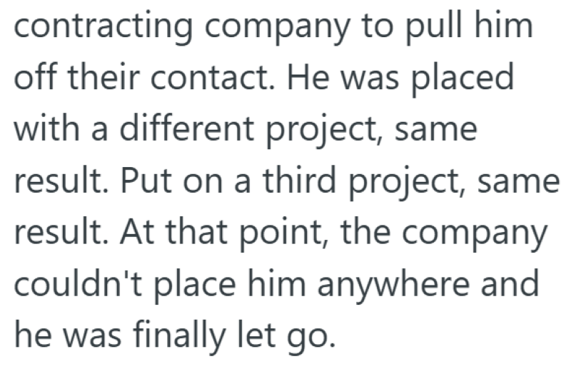 contracting company to pull him off their contact. He was placed with a different project, same result. Put on a third project, same result. At that point, the company couldn't place him anywhere and he was finally let go.
