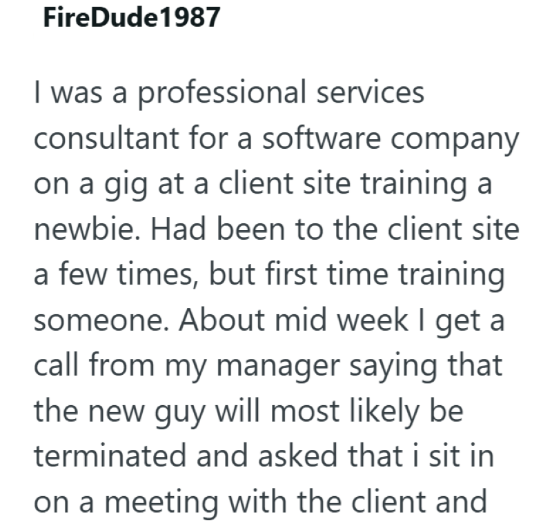 FireDude 1987 I was a professional services consultant for a software company on a gig at a client site training a newbie. Had been to the client site a few times, but first time training someone. About mid week I get a call from my manager saying that the new guy will most likely be terminated and asked that i sit in on a meeting with the client and