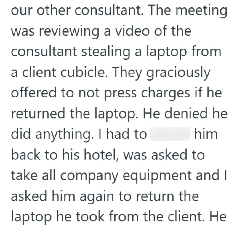 our other consultant. The meeting was reviewing a video of the consultant stealing a laptop from a client cubicle. They graciously offered to not press charges if he returned the laptop. He denied he did anything. I had to him back to his hotel, was asked to take all company equipment and I asked him again to return the laptop he took from the client. He