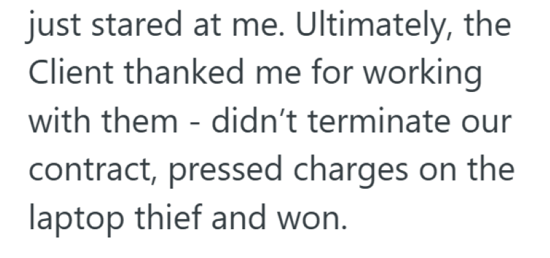 just stared at me. Ultimately, the Client thanked me for working with them didn't terminate our contract, pressed charges on the laptop thief and won.