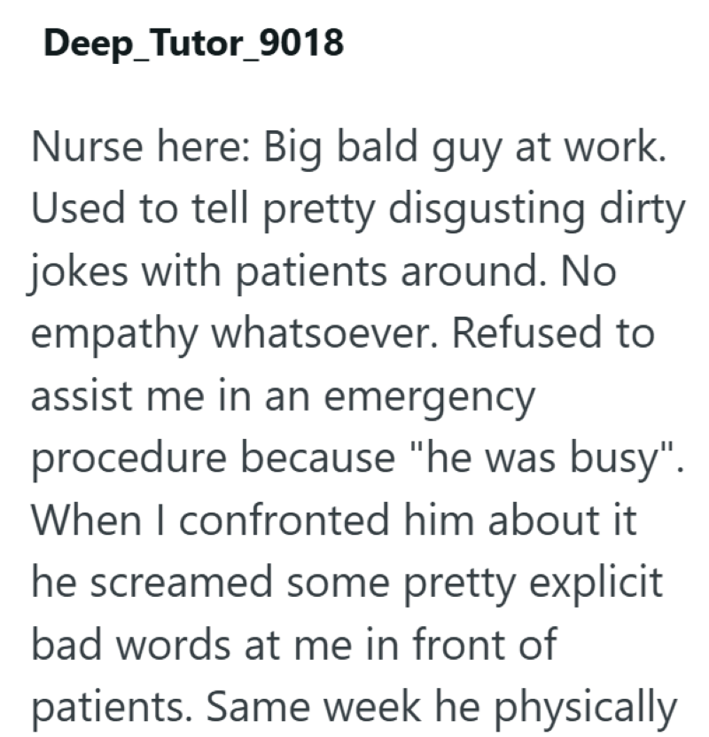 Deep Tutor_9018 Nurse here: Big bald guy at work. Used to tell pretty disgusting dirty jokes with patients around. No empathy whatsoever. Refused to assist me in an emergency procedure because "he was busy". When I confronted him about it he screamed some pretty explicit bad words at me in front of patients. Same week he physically