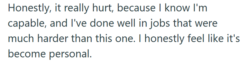 Honestly, it really hurt, because I know I'm capable, and I've done well in jobs that were much harder than this one. I honestly feel like it's become personal.
