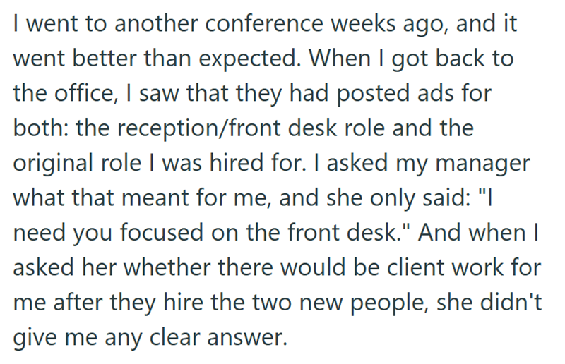 I went to another conference weeks ago, and it went better than expected. When I got back to the office, I saw that they had posted ads for both: the reception/front desk role and the original role I was hired for. I asked my manager what that meant for me, and she only said: "I need you focused on the front desk." And when I asked her whether there would be client work for me after they hire the two new people, she didn't give me any clear answer.