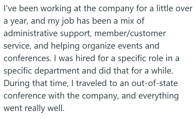 I've been working at the company for a little over a year, and my job has been a mix of administrative support, member/customer service, and helping organize events and conferences. I was hired for a specific role in a specific department and did that for a while. During that time, I traveled to an out-of-state conference with the company, and everything went really well.
