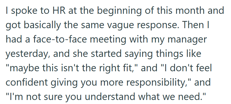 I spoke to HR at the beginning of this month and got basically the same vague response. Then I had a face-to-face meeting with my manager yesterday, and she started saying things like "maybe this isn't the right fit," and "I don't feel confident giving you more responsibility," and "I'm not sure you understand what we need."