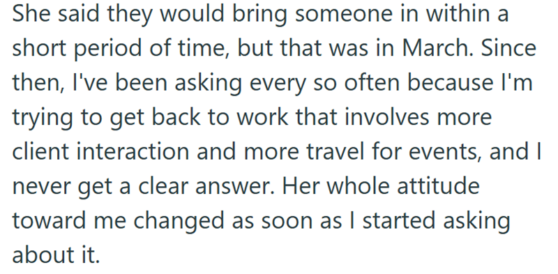 She said they would bring someone in within a short period of time, but that was in March. Since then, I've been asking every so often because I'm trying to get back to work that involves more client interaction and more travel for events, and I never get a clear answer. Her whole attitude toward me changed as soon as I started asking about it.