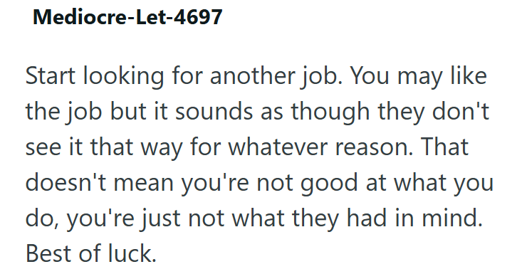 Mediocre-Let-4697 Start looking for another job. You may like the job but it sounds as though they don't see it that way for whatever reason. That doesn't mean you're not good at what you do, you're just not what they had in mind. Best of luck.