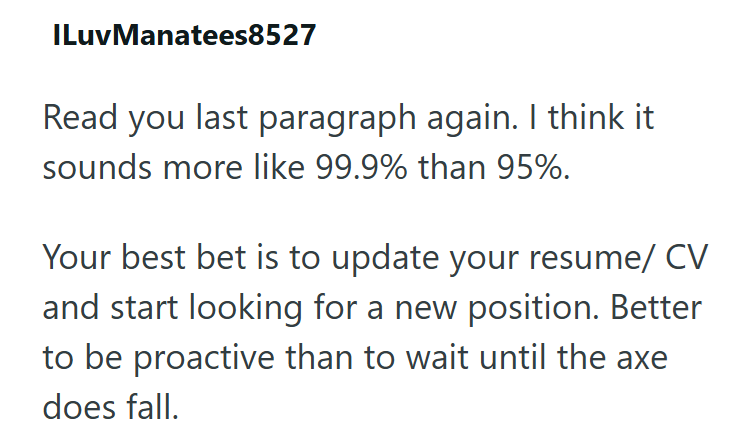 ILuvManatees8527 Read you last paragraph again. I think it sounds more like 99.9% than 95%. Your best bet is to update your resume/CV and start looking for a new position. Better to be proactive than to wait until the axe does fall.