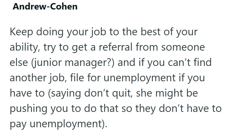 Andrew-Cohen Keep doing your job to the best of your ability, try to get a referral from someone else (junior manager?) and if you can't find another job, file for unemployment if you have to (saying don't quit, she might be pushing you to do that so they don't have to pay unemployment).