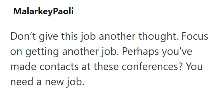 MalarkeyPaoli Don't give this job another thought. Focus on getting another job. Perhaps you've made contacts at these conferences? You need a new job.