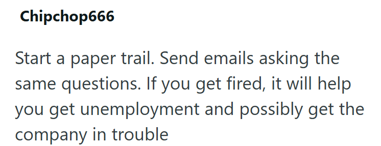 Chipchop666 Start a paper trail. Send emails asking the same questions. If you get fired, it will help you get unemployment and possibly get the company in trouble
