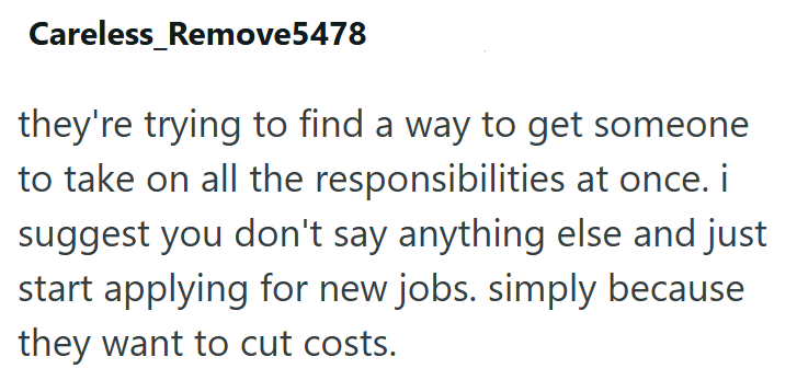 Careless_Remove5478 they're trying to find a way to get someone to take on all the responsibilities at once. i suggest you don't say anything else and just start applying for new jobs. simply because they want to cut costs.