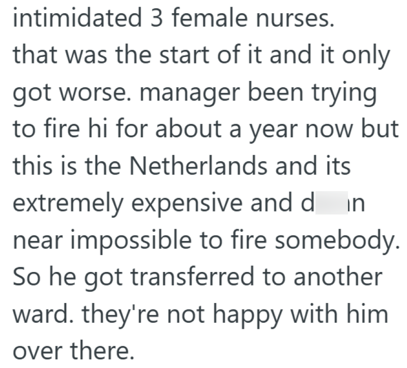 intimidated 3 female nurses. that was the start of it and it only got worse. manager been trying to fire hi for about a year now but this is the Netherlands and its extremely expensive and din near impossible to fire somebody. So he got transferred to another ward. they're not happy with him over there.