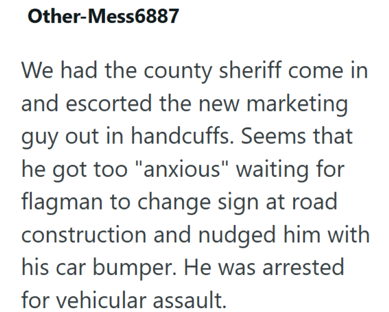Other-Mess6887 We had the county sheriff come in and escorted the new marketing guy out in handcuffs. Seems that he got too "anxious" waiting for flagman to change sign at road construction and nudged him with his car bumper. He was arrested for vehicular assault.