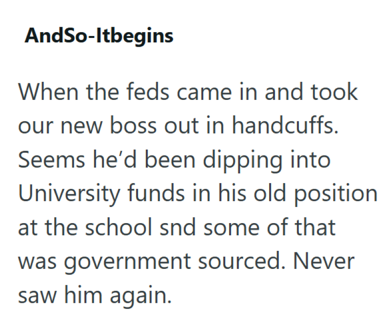 AndSo-Itbegins When the feds came in and took our new boss out in handcuffs. Seems he'd been dipping into University funds in his old position at the school snd some of that was government sourced. Never saw him again.