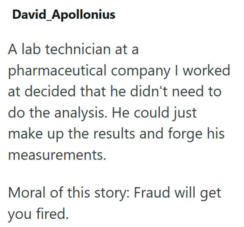 David_Apollonius A lab technician at a pharmaceutical company I worked at decided that he didn't need to do the analysis. He could just make up the results and forge his measurements. Moral of this story: Fraud will get you fired.