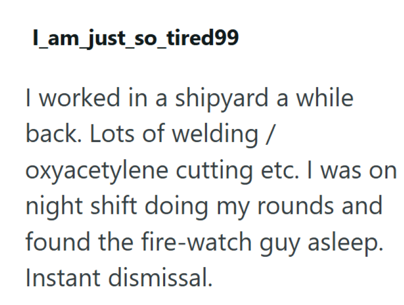 l_am_just_so_tired99 I worked in a shipyard a while back. Lots of welding/ oxyacetylene cutting etc. I was on night shift doing my rounds and found the fire-watch guy asleep. Instant dismissal.