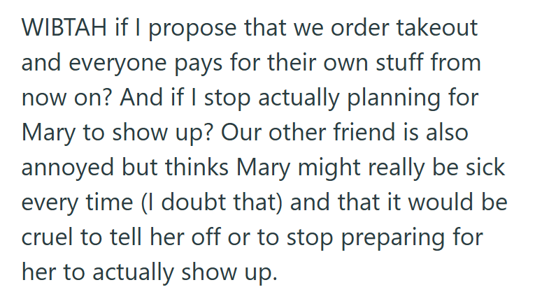 WIBTAH if I propose that we order takeout and everyone pays for their own stuff from now on? And if I stop actually planning for Mary to show up? Our other friend is also annoyed but thinks Mary might really be sick every time (I doubt that) and that it would be cruel to tell her off or to stop preparing for her to actually show up.