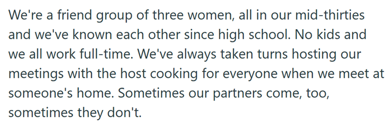 We're a friend group of three women, all in our mid-thirties and we've known each other since high school. No kids and we all work full-time. We've always taken turns hosting our meetings with the host cooking for everyone when we meet at someone's home. Sometimes our partners come, too, sometimes they don't.