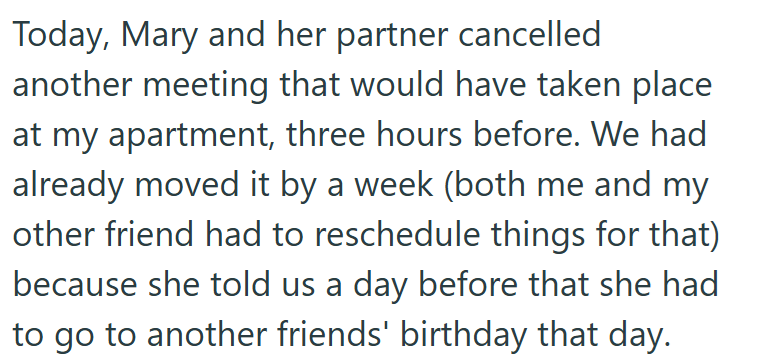 Today, Mary and her partner cancelled another meeting that would have taken place at my apartment, three hours before. We had already moved it by a week (both me and my other friend had to reschedule things for that) because she told us a day before that she had to go to another friends' birthday that day.
