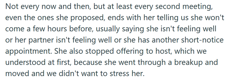 Not every now and then, but at least every second meeting, even the ones she proposed, ends with her telling us she won't come a few hours before, usually saying she isn't feeling well or her partner isn't feeling well or she has another short-notice appointment. She also stopped offering to host, which we understood at first, because she went through a breakup and moved and we didn't want to stress her.