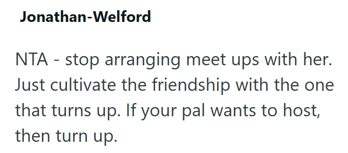 Jonathan-Welford NTA-stop arranging meet ups with her. Just cultivate the friendship with the one that turns up. If your pal wants to host, then turn up.