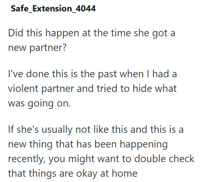 Safe Extension_4044 Did this happen at the time she got a new partner? I've done this is the past when I had a violent partner and tried to hide what was going on. If she's usually not like this and this is a new thing that has been happening recently, you might want to double check that things are okay at home