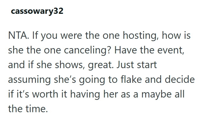 cassowary32 NTA. If you were the one hosting, how is she the one canceling? Have the event, and if she shows, great. Just start assuming she's going to flake and decide if it's worth it having her as a maybe all the time.